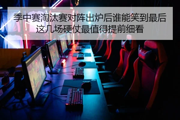 季中赛淘汰赛对阵出炉后谁能笑到最后这几场硬仗最值得提前细看