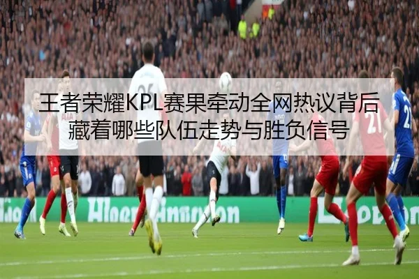 王者荣耀KPL赛果牵动全网热议背后藏着哪些队伍走势与胜负信号 | NetEaseSports
